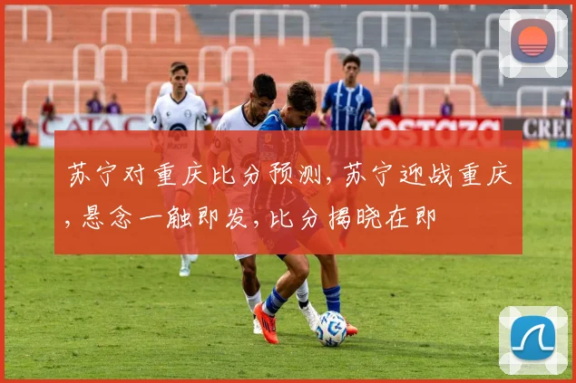 苏宁对重庆比分预测,苏宁迎战重庆,悬念一触即发,比分揭晓在即