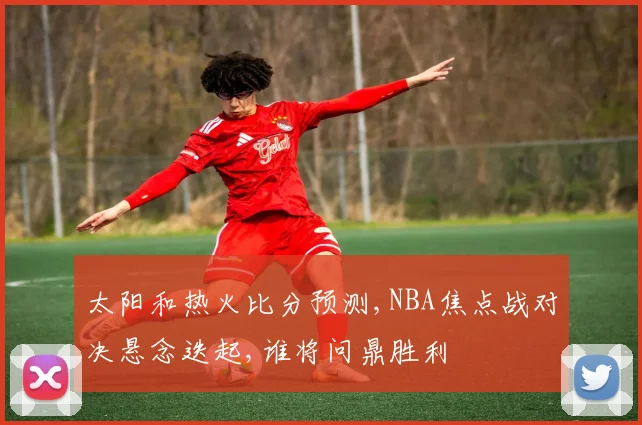 太阳和热火比分预测,NBA焦点战对决悬念迭起,谁将问鼎胜利