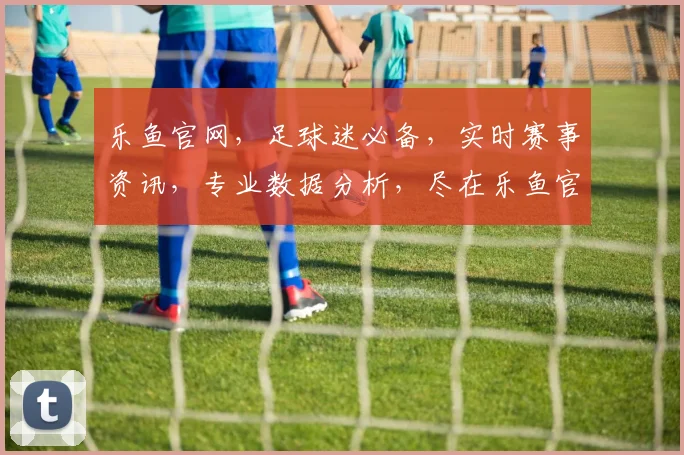 乐鱼官网，足球迷必备，实时赛事资讯，专业数据分析，尽在乐鱼官网，快来体验