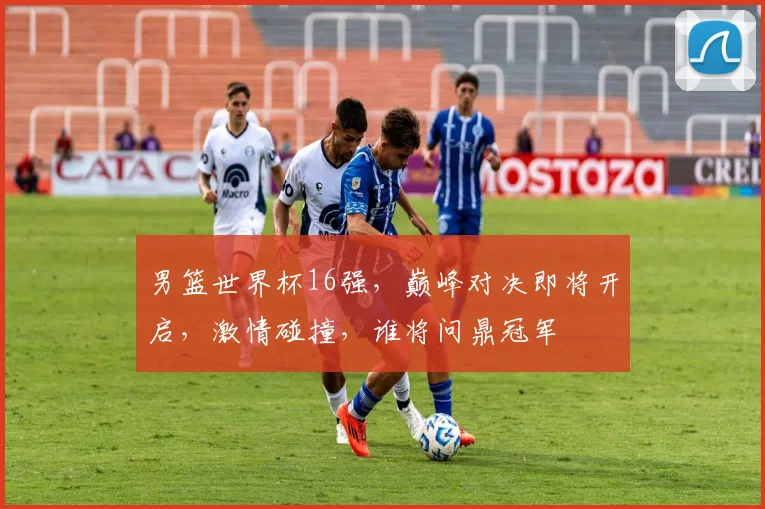 男篮世界杯16强，巅峰对决即将开启，激情碰撞，谁将问鼎冠军